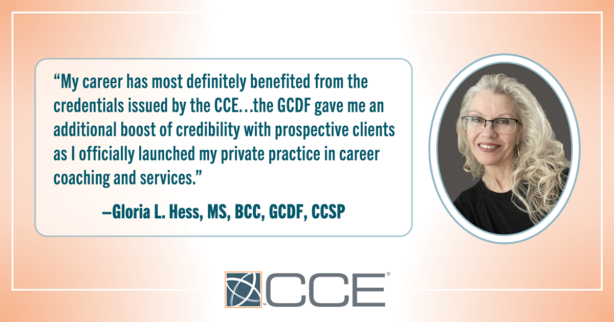 “My career has most definitely benefited from the credentials issued by the CCE…the GCDF gave me an additional boost of credibility with prospective clients as I officially launched my private practice in career coaching and services. Then my reputation as an expert in my field was further. --Gloria L. Hess, MS, BCC, GCDF, CCSP